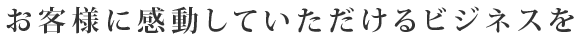 お客様に感動していただけるビジネスを